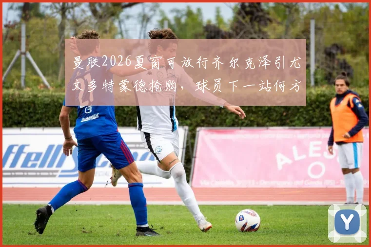 曼联2026夏窗可放行齐尔克泽引尤文多特蒙德抢购，球员下一站何方？