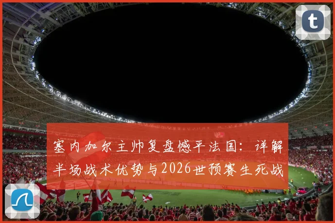 塞内加尔主帅复盘憾平法国:详解半场战术优势与2026世预赛生死战挪威的取胜之匙