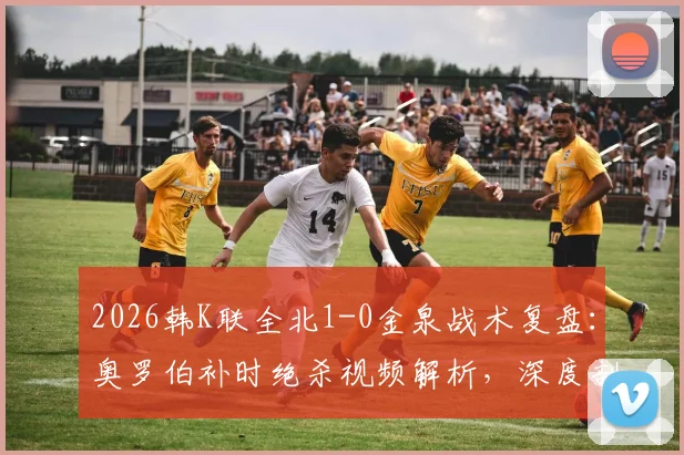 2026韩K联全北1-0金泉战术复盘:奥罗伯补时绝杀视频解析,深度剖析全北取胜关键与金泉失利原因