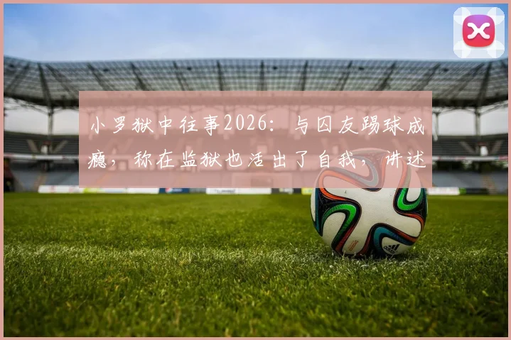 小罗狱中往事2026：与囚友踢球成瘾，称在监狱也活出了自我，讲述牢内另类生活