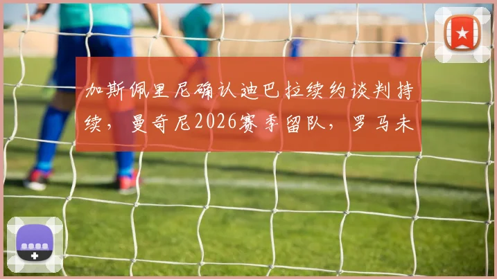 加斯佩里尼确认迪巴拉续约谈判持续，曼奇尼2026赛季留队，罗马未来阵容解析