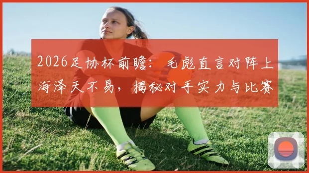 2026足协杯前瞻:毛彪直言对阵上海泽天不易,揭秘对手实力与比赛关键看点