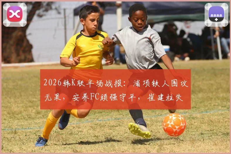 2026韩K联半场战报：浦项铁人围攻无果，安养FC顽强守平，崔建柱失良机成转折