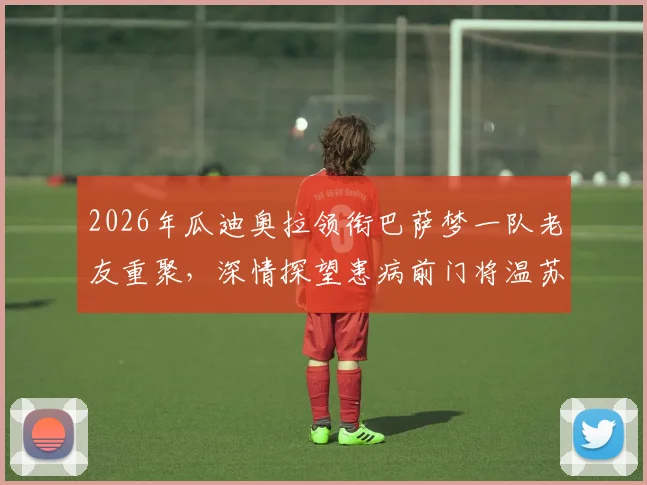 2026年瓜迪奥拉领衔巴萨梦一队老友重聚，深情探望患病前门将温苏埃，现场照片与成员近况引回忆