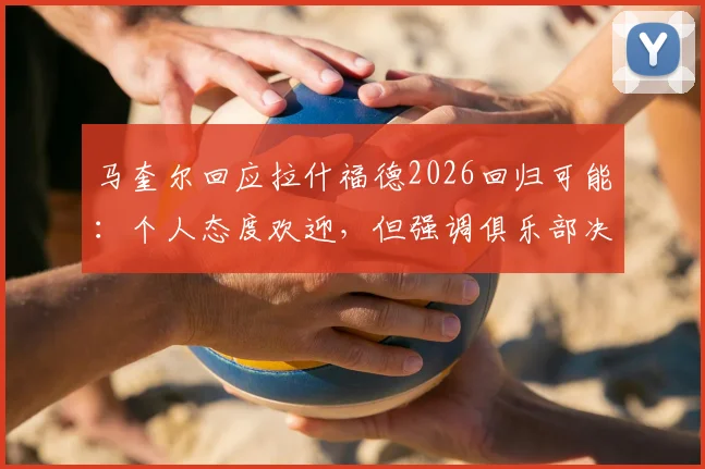 马奎尔回应拉什福德2026回归可能：个人态度欢迎，但强调俱乐部决策是关键
