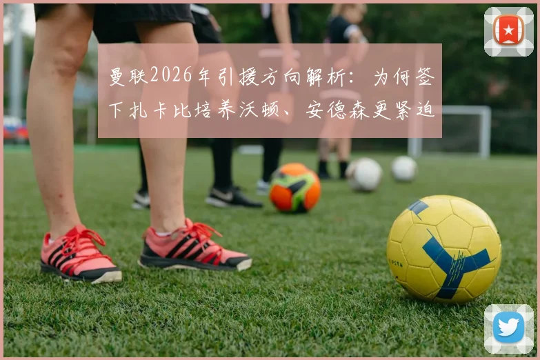 曼联2026年引援方向解析:为何签下扎卡比培养沃顿、安德森更紧迫?舒梅切尔观点深度探讨