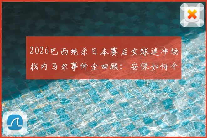2026巴西绝杀日本赛后女球迷冲场找内马尔事件全回顾：安保如何介入处理，冲动球迷将面临哪些后果