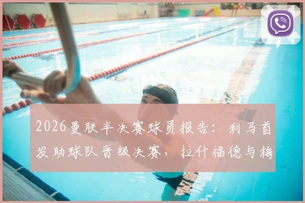 2026曼联半决赛球员报告：利马首发助球队晋级决赛，拉什福德与梅努出局原因解析