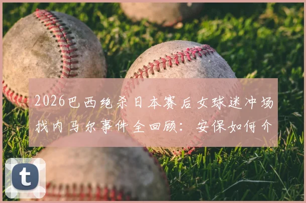 2026巴西绝杀日本赛后女球迷冲场找内马尔事件全回顾：安保如何介入处理，冲动球迷将面临哪些后果