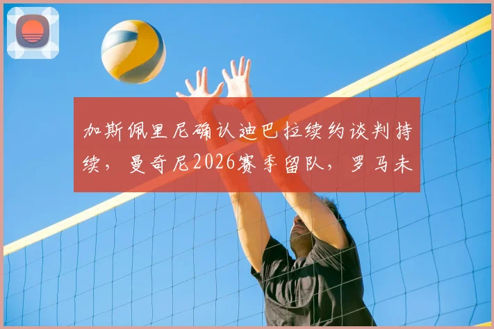 加斯佩里尼确认迪巴拉续约谈判持续,曼奇尼2026赛季留队,罗马未来阵容解析