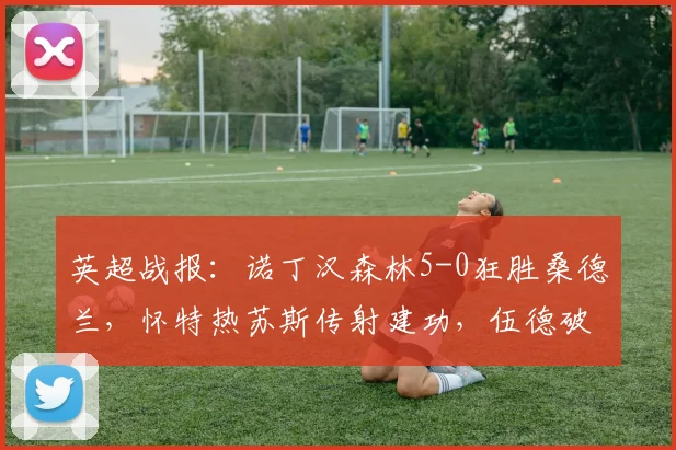 英超战报:诺丁汉森林5-0狂胜桑德兰,怀特热苏斯传射建功,伍德破门锁定胜局|2026赛季完整回顾