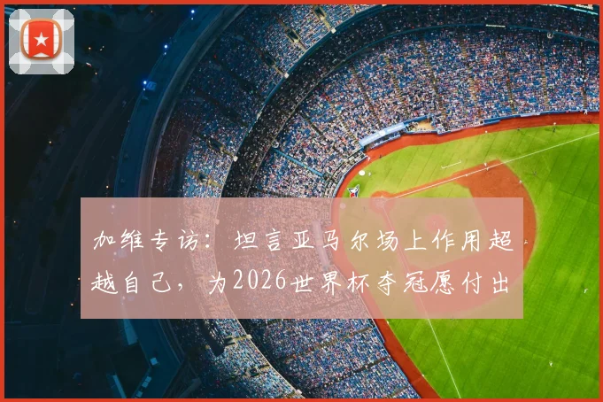 加维专访：坦言亚马尔场上作用超越自己，为2026世界杯夺冠愿付出一切