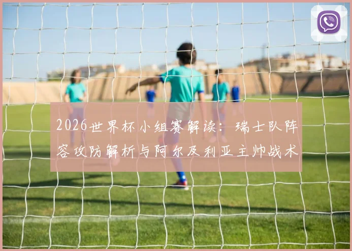 2026世界杯小组赛解读：瑞士队阵容攻防解析与阿尔及利亚主帅战术应对前瞻