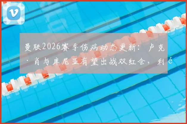 曼联2026赛季伤病动态更新：卢克·肖与库尼亚有望出战双红会，利马停赛影响解析