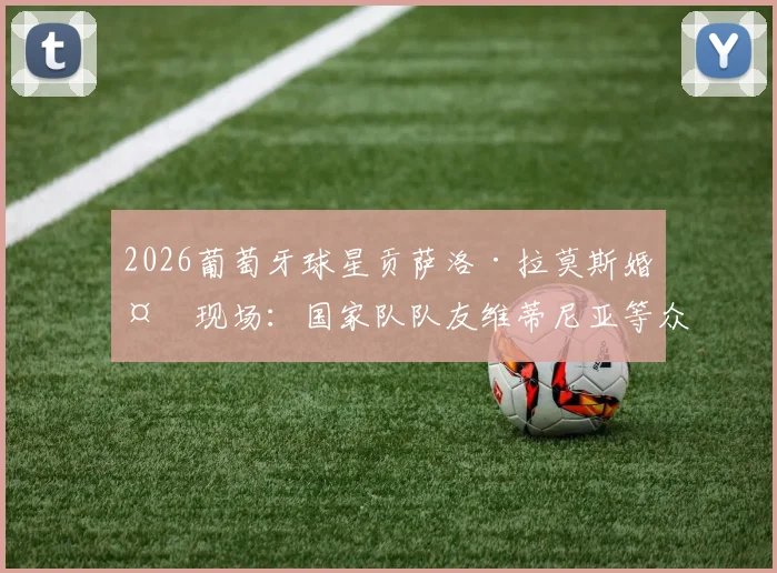 2026葡萄牙球星贡萨洛·拉莫斯婚礼现场:国家队队友维蒂尼亚等众星云集,新郎官球场外的幸福时刻