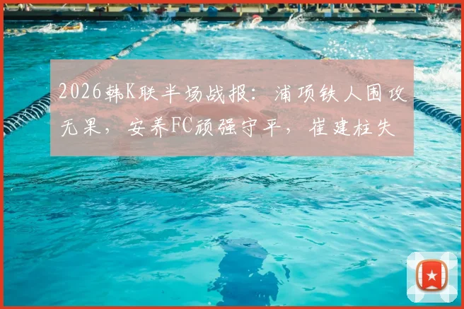 2026韩K联半场战报：浦项铁人围攻无果，安养FC顽强守平，崔建柱失良机成转折
