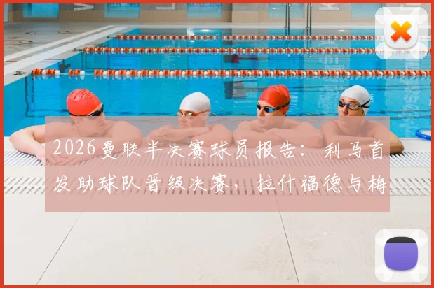2026曼联半决赛球员报告：利马首发助球队晋级决赛，拉什福德与梅努出局原因解析