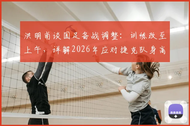 洪明甫谈国足备战调整：训练改至上午，详解2026年应对捷克队身高优势的战术策略