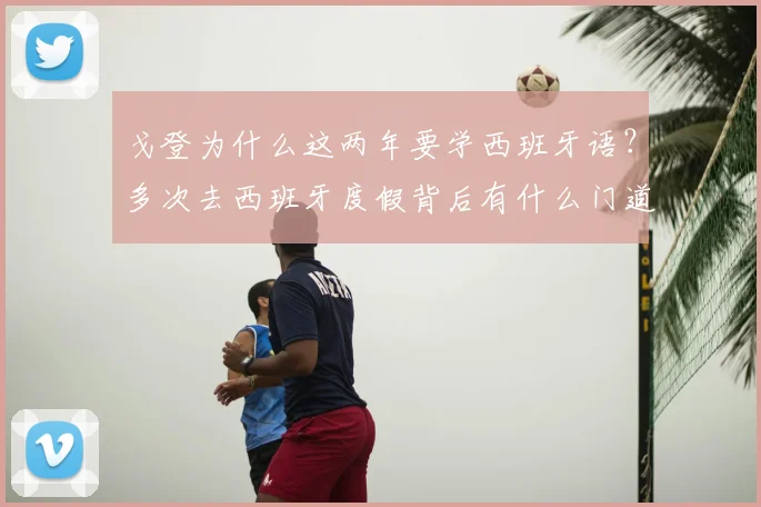 戈登为什么这两年要学西班牙语?多次去西班牙度假背后有什么门道?球员学外语对职业发展帮助大吗?