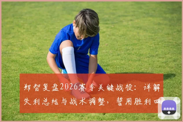 郑智复盘2026赛季关键战役:详解失利总结与战术调整,誓用胜利回馈球迷期待