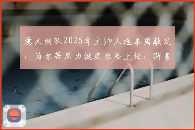 意大利队2026年主帅人选本周敲定，马尔蒂尼力挺皮尔洛上任，斯基拉独家披露进展