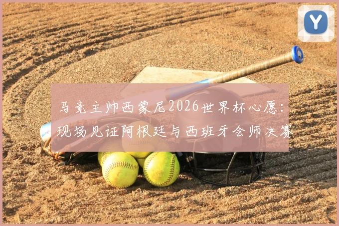 马竞主帅西蒙尼2026世界杯心愿:现场见证阿根廷与西班牙会师决赛,解析两大足球流派终极对决