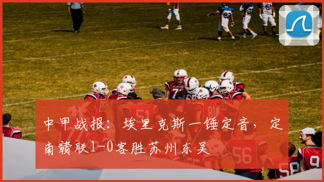 中甲战报:埃里克斯一锤定音,定南赣联1-0客胜苏州东吴