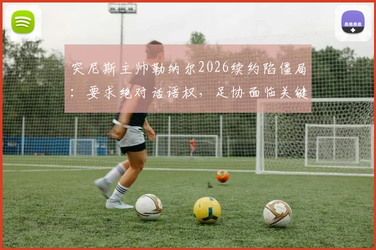 突尼斯主帅勒纳尔2026续约陷僵局：要求绝对话语权，足协面临关键抉择