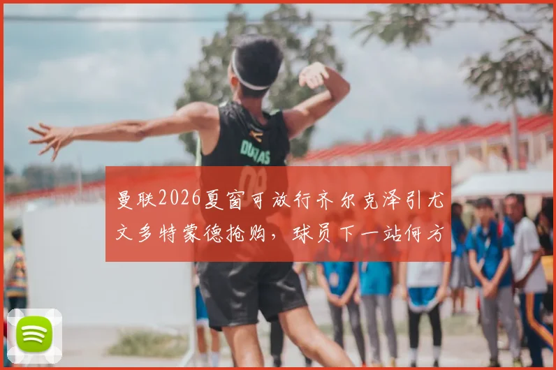 曼联2026夏窗可放行齐尔克泽引尤文多特蒙德抢购,球员下一站何方?