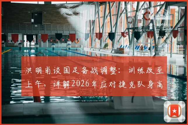 洪明甫谈国足备战调整：训练改至上午，详解2026年应对捷克队身高优势的战术策略