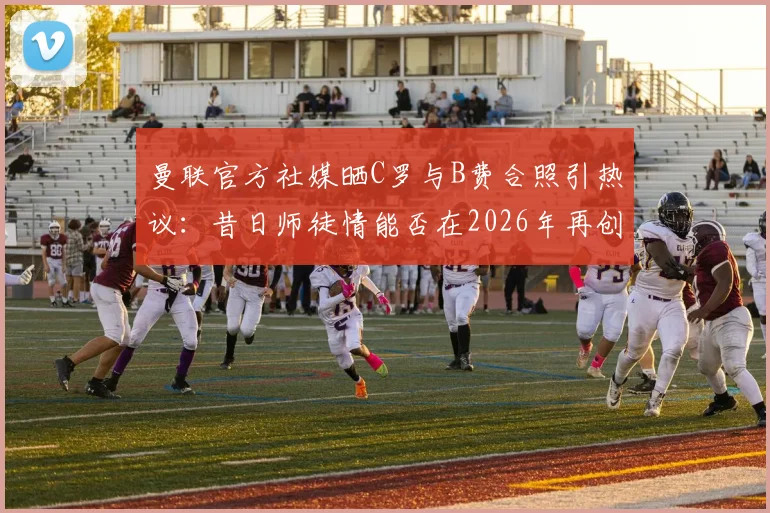 曼联官方社媒晒C罗与B费合照引热议：昔日师徒情能否在2026年再创辉煌？