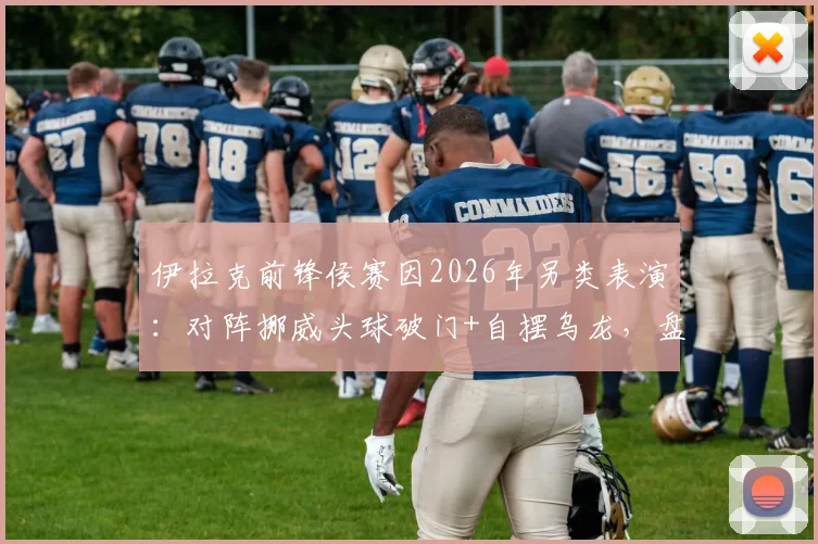 伊拉克前锋侯赛因2026年另类表演：对阵挪威头球破门+自摆乌龙，盘点足球史上那些令人啼笑皆非的“梅开二度”
