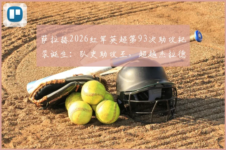 萨拉赫2026红军英超第93次助攻纪录诞生:队史助攻王,超越杰拉德的背后意味着什么?