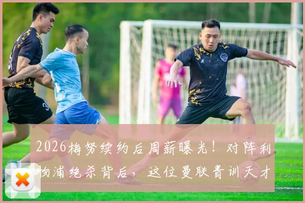 2026梅努续约后周薪曝光！对阵利物浦绝杀背后，这位曼联青训天才有多强？