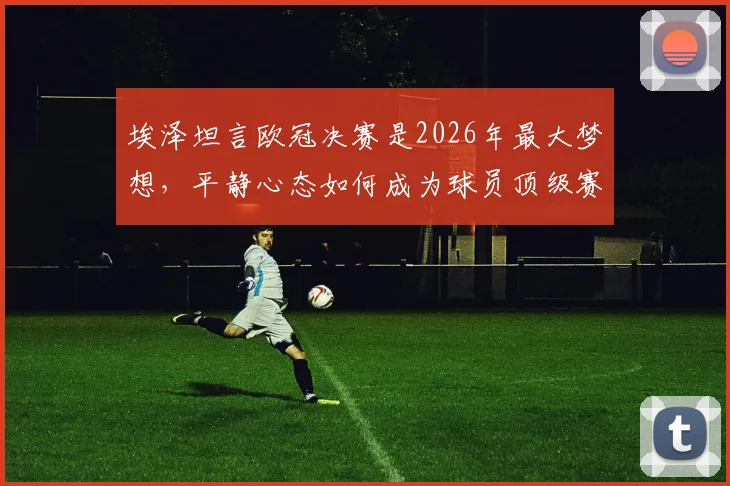 埃泽坦言欧冠决赛是2026年最大梦想,平静心态如何成为球员顶级赛场关键竞争力