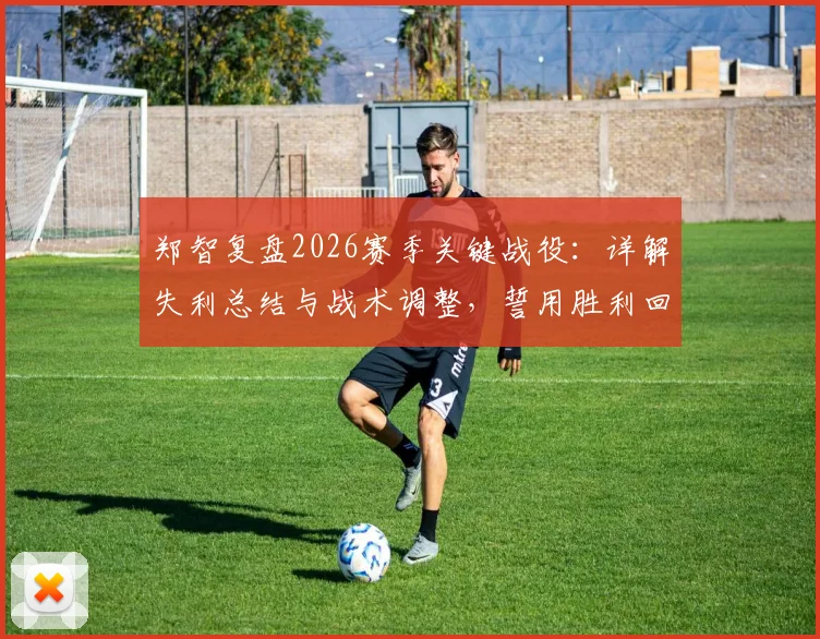 郑智复盘2026赛季关键战役：详解失利总结与战术调整，誓用胜利回馈球迷期待