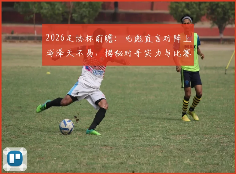 2026足协杯前瞻：毛彪直言对阵上海泽天不易，揭秘对手实力与比赛关键看点
