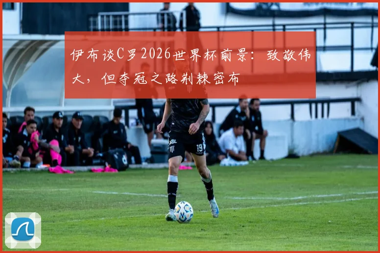 伊布谈C罗2026世界杯前景:致敬伟大,但夺冠之路荆棘密布
