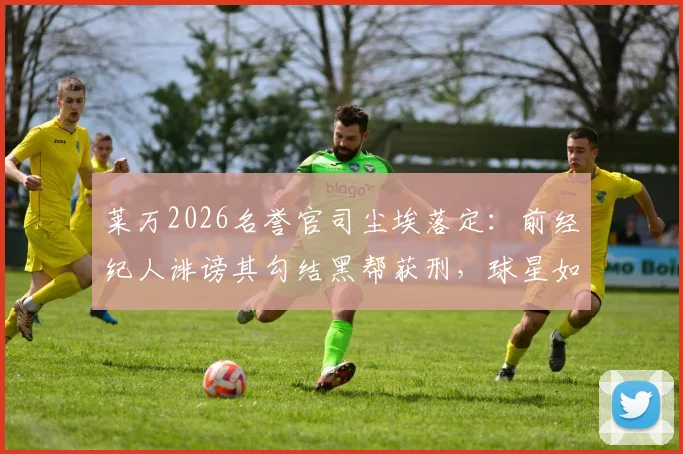 莱万2026名誉官司尘埃落定：前经纪人诽谤其勾结黑帮获刑，球星如何应对恶意指控引深思