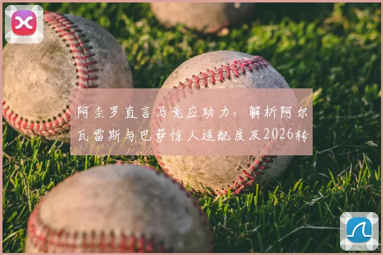 阿圭罗直言马竞应助力，解析阿尔瓦雷斯与巴萨惊人适配度及2026转会前景