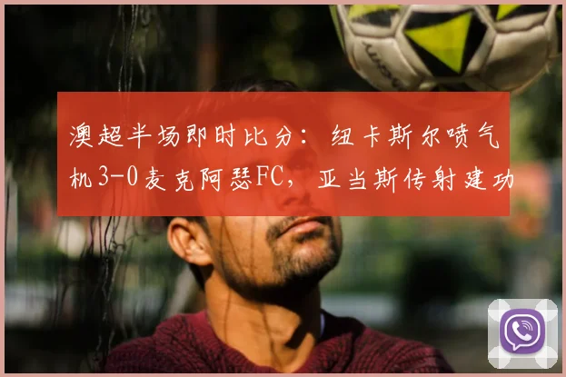 澳超半场即时比分：纽卡斯尔喷气机3-0麦克阿瑟FC，亚当斯传射建功，附赛后分析要点