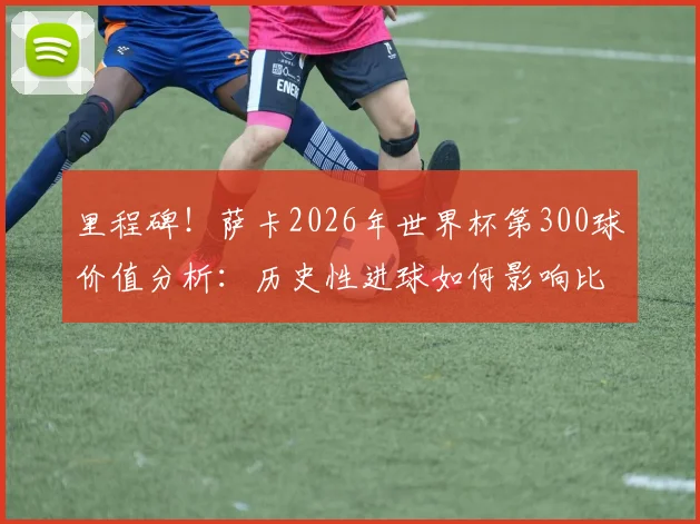 里程碑!萨卡2026年世界杯第300球价值分析:历史性进球如何影响比赛进程与球迷热议话题盘点
