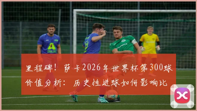 里程碑!萨卡2026年世界杯第300球价值分析:历史性进球如何影响比赛进程与球迷热议话题盘点