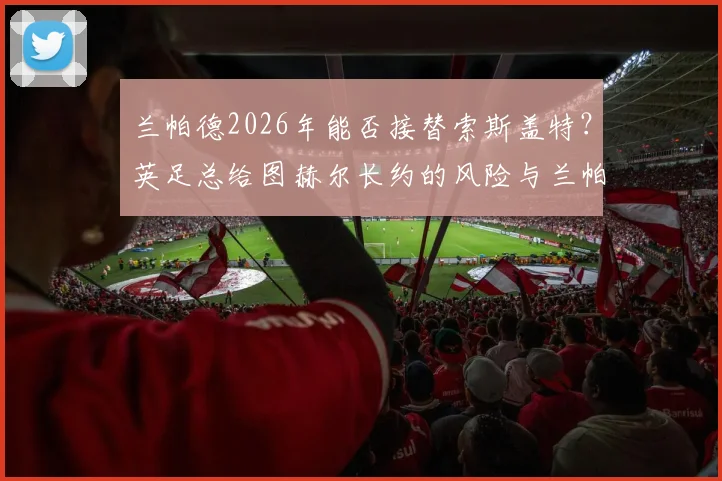 兰帕德2026年能否接替索斯盖特?英足总给图赫尔长约的风险与兰帕德执教前景深度解读