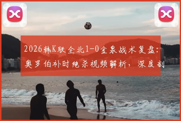 2026韩K联全北1-0金泉战术复盘：奥罗伯补时绝杀视频解析，深度剖析全北取胜关键与金泉失利原因