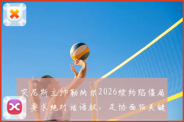 突尼斯主帅勒纳尔2026续约陷僵局：要求绝对话语权，足协面临关键抉择