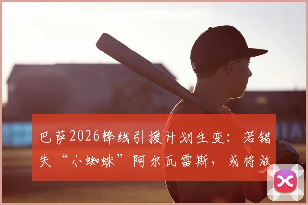巴萨2026锋线引援计划生变:若错失“小蜘蛛”阿尔瓦雷斯,或将放弃补强新前锋