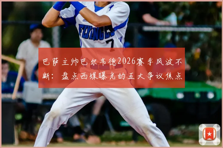 巴萨主帅巴尔韦德2026赛季风波不断：盘点西媒曝光的五大争议焦点，战术与用人再遭质疑