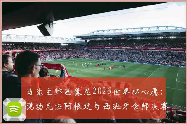马竞主帅西蒙尼2026世界杯心愿：现场见证阿根廷与西班牙会师决赛，解析两大足球流派终极对决
