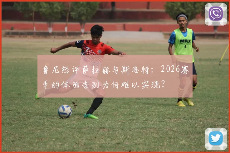 鲁尼怒评萨拉赫与斯洛特:2026赛季的体面告别为何难以实现?